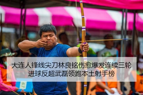 大连人锋线尖刀林良铭伤愈爆发连续三轮进球反超武磊领跑本土射手榜
